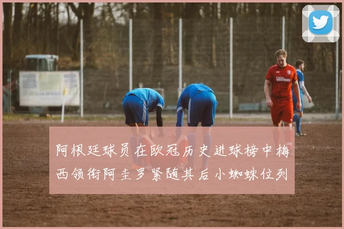 阿根廷球员在欧冠历史进球榜中梅西领衔阿圭罗紧随其后小蜘蛛位列第七
