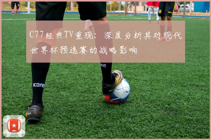 C77经典TV重现：深度分析其对现代世界杯预选赛的战略影响