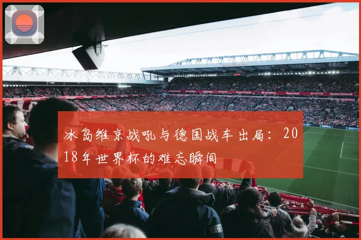 冰岛维京战吼与德国战车出局：2018年世界杯的难忘瞬间