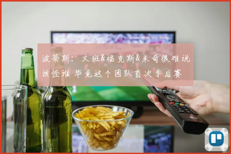 波蒂斯：文班&福克斯&米奇很难说该怪谁 毕竟这个团队首次季后赛