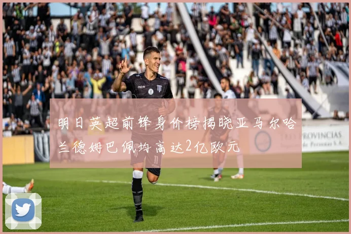 明日英超前锋身价榜揭晓亚马尔哈兰德姆巴佩均高达2亿欧元