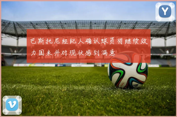 巴斯托尼经纪人确认球员将继续效力国米并对现状感到满意