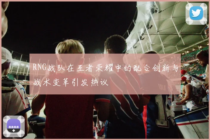 RNG战队在王者荣耀中的配合创新与战术变革引发热议