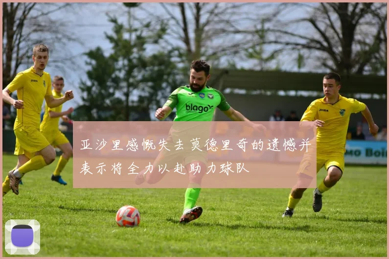 亚沙里感慨失去莫德里奇的遗憾并表示将全力以赴助力球队