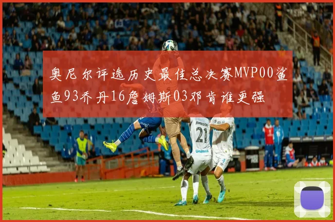 奥尼尔评选历史最佳总决赛MVP00鲨鱼93乔丹16詹姆斯03邓肯谁更强