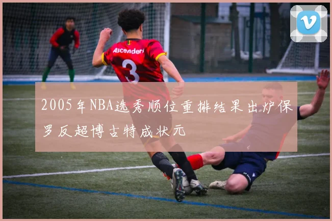 2005年NBA选秀顺位重排结果出炉保罗反超博古特成状元