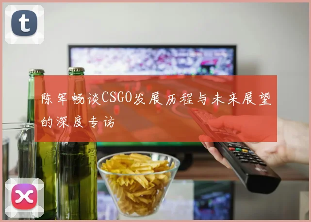 陈军畅谈CSGO发展历程与未来展望的深度专访