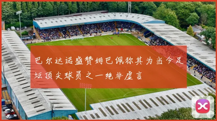 巴尔达诺盛赞姆巴佩称其为当今足坛顶尖球员之一绝非虚言