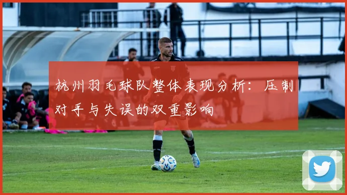 杭州羽毛球队整体表现分析：压制对手与失误的双重影响
