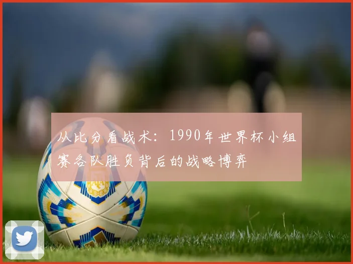 从比分看战术：1990年世界杯小组赛各队胜负背后的战略博弈