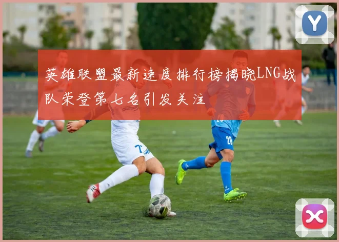 英雄联盟最新速度排行榜揭晓LNG战队荣登第七名引发关注